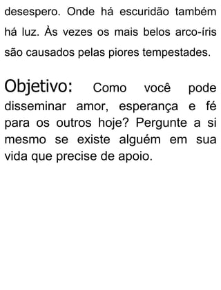 desespero. Onde há escuridão também
há luz. Às vezes os mais belos arco-íris
são causados pelas piores tempestades.
Objetivo: Como você pode
disseminar amor, esperança e fé
para os outros hoje? Pergunte a si
mesmo se existe alguém em sua
vida que precise de apoio.
 