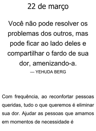 22 de março
Você não pode resolver os
problemas dos outros, mas
pode ficar ao lado deles e
compartilhar o fardo de sua
dor, amenizando-a.
— YEHUDA BERG
Com frequência, ao reconfortar pessoas
queridas, tudo o que queremos é eliminar
sua dor. Ajudar as pessoas que amamos
em momentos de necessidade é
 