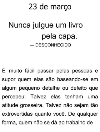 23 de março
Nunca julgue um livro
pela capa.
— DESCONHECIDO
É muito fácil passar pelas pessoas e
supor quem elas são baseando-se em
algum pequeno detalhe ou defeito que
percebeu. Talvez elas tenham uma
atitude grosseira. Talvez não sejam tão
extrovertidas quanto você. De qualquer
forma, quem não se dá ao trabalho de
 
