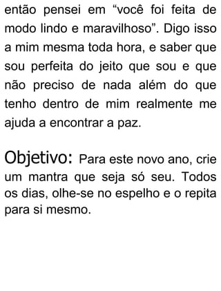 então pensei em “você foi feita de
modo lindo e maravilhoso”. Digo isso
a mim mesma toda hora, e saber que
sou perfeita do jeito que sou e que
não preciso de nada além do que
tenho dentro de mim realmente me
ajuda a encontrar a paz.
Objetivo: Para este novo ano, crie
um mantra que seja só seu. Todos
os dias, olhe-se no espelho e o repita
para si mesmo.
 
