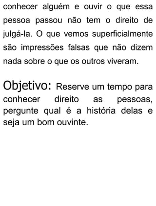 conhecer alguém e ouvir o que essa
pessoa passou não tem o direito de
julgá-la. O que vemos superficialmente
são impressões falsas que não dizem
nada sobre o que os outros viveram.
Objetivo: Reserve um tempo para
conhecer direito as pessoas,
pergunte qual é a história delas e
seja um bom ouvinte.
 