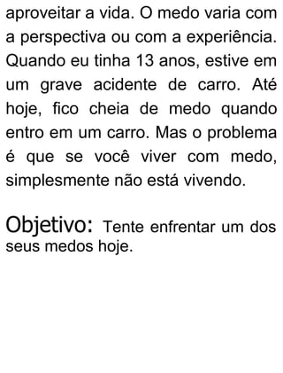 aproveitar a vida. O medo varia com
a perspectiva ou com a experiência.
Quando eu tinha 13 anos, estive em
um grave acidente de carro. Até
hoje, fico cheia de medo quando
entro em um carro. Mas o problema
é que se você viver com medo,
simplesmente não está vivendo.
Objetivo: Tente enfrentar um dos
seus medos hoje.
 