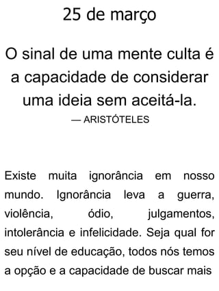 25 de março
O sinal de uma mente culta é
a capacidade de considerar
uma ideia sem aceitá-la.
— ARISTÓTELES
Existe muita ignorância em nosso
mundo. Ignorância leva a guerra,
violência, ódio, julgamentos,
intolerância e infelicidade. Seja qual for
seu nível de educação, todos nós temos
a opção e a capacidade de buscar mais
 