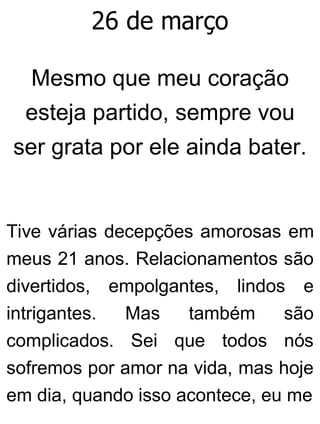 26 de março
Mesmo que meu coração
esteja partido, sempre vou
ser grata por ele ainda bater.
Tive várias decepções amorosas em
meus 21 anos. Relacionamentos são
divertidos, empolgantes, lindos e
intrigantes. Mas também são
complicados. Sei que todos nós
sofremos por amor na vida, mas hoje
em dia, quando isso acontece, eu me
 