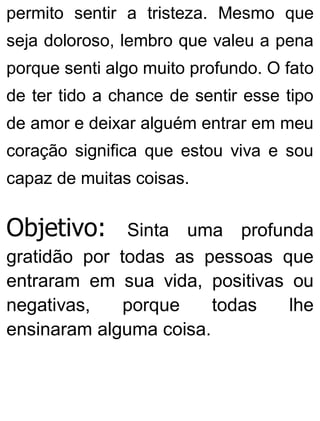permito sentir a tristeza. Mesmo que
seja doloroso, lembro que valeu a pena
porque senti algo muito profundo. O fato
de ter tido a chance de sentir esse tipo
de amor e deixar alguém entrar em meu
coração significa que estou viva e sou
capaz de muitas coisas.
Objetivo: Sinta uma profunda
gratidão por todas as pessoas que
entraram em sua vida, positivas ou
negativas, porque todas lhe
ensinaram alguma coisa.
 