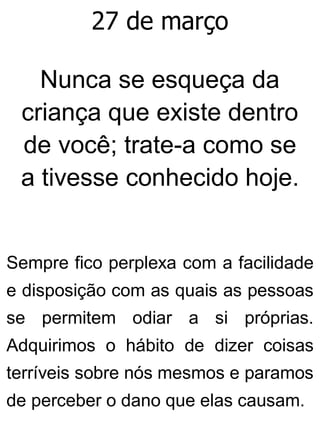 27 de março
Nunca se esqueça da
criança que existe dentro
de você; trate-a como se
a tivesse conhecido hoje.
Sempre fico perplexa com a facilidade
e disposição com as quais as pessoas
se permitem odiar a si próprias.
Adquirimos o hábito de dizer coisas
terríveis sobre nós mesmos e paramos
de perceber o dano que elas causam.
 
