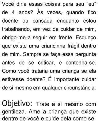 Você diria essas coisas para seu “eu”
de 4 anos? Às vezes, quando fico
doente ou cansada enquanto estou
trabalhando, em vez de cuidar de mim,
obrigo-me a seguir em frente. Esqueço
que existe uma criancinha frágil dentro
de mim. Sempre se faça essa pergunta
antes de se criticar, e contenha-se.
Como você trataria uma criança se ela
estivesse doente? É importante cuidar
de si mesmo em qualquer circunstância.
Objetivo: Trate a si mesmo com
gentileza. Ame a criança que existe
dentro de você e cuide dela como se
 