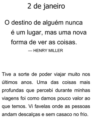 2 de janeiro
O destino de alguém nunca
é um lugar, mas uma nova
forma de ver as coisas.
— HENRY MILLER
Tive a sorte de poder viajar muito nos
últimos anos. Uma das coisas mais
profundas que percebi durante minhas
viagens foi como damos pouco valor ao
que temos. Vi favelas onde as pessoas
andam descalças e sem casaco no frio.
 