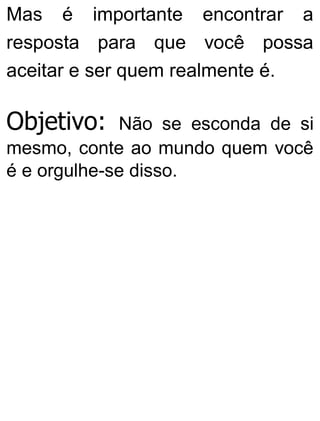 Mas é importante encontrar a
resposta para que você possa
aceitar e ser quem realmente é.
Objetivo: Não se esconda de si
mesmo, conte ao mundo quem você
é e orgulhe-se disso.
 