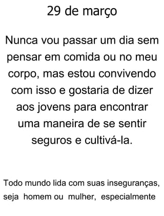 29 de março
Nunca vou passar um dia sem
pensar em comida ou no meu
corpo, mas estou convivendo
com isso e gostaria de dizer
aos jovens para encontrar
uma maneira de se sentir
seguros e cultivá-la.
Todo mundo lida com suas inseguranças,
seja homem ou mulher, especialmente
 