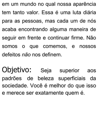 em um mundo no qual nossa aparência
tem tanto valor. Essa é uma luta diária
para as pessoas, mas cada um de nós
acaba encontrando alguma maneira de
seguir em frente e continuar firme. Não
somos o que comemos, e nossos
defeitos não nos definem.
Objetivo: Seja superior aos
padrões de beleza superficiais da
sociedade. Você é melhor do que isso
e merece ser exatamente quem é.
 