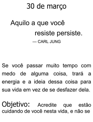 30 de março
Aquilo a que você
resiste persiste.
— CARL JUNG
Se você passar muito tempo com
medo de alguma coisa, trará a
energia e a ideia dessa coisa para
sua vida em vez de se desfazer dela.
Objetivo: Acredite que estão
cuidando de você nesta vida, e não se
 