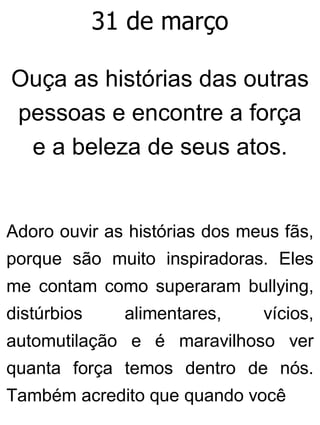 31 de março
Ouça as histórias das outras
pessoas e encontre a força
e a beleza de seus atos.
Adoro ouvir as histórias dos meus fãs,
porque são muito inspiradoras. Eles
me contam como superaram bullying,
distúrbios alimentares, vícios,
automutilação e é maravilhoso ver
quanta força temos dentro de nós.
Também acredito que quando você
 