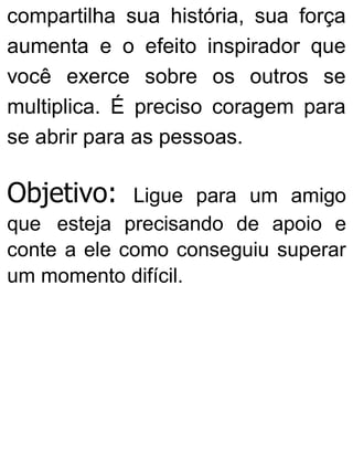 compartilha sua história, sua força
aumenta e o efeito inspirador que
você exerce sobre os outros se
multiplica. É preciso coragem para
se abrir para as pessoas.
Objetivo: Ligue para um amigo
que esteja precisando de apoio e
conte a ele como conseguiu superar
um momento difícil.
 