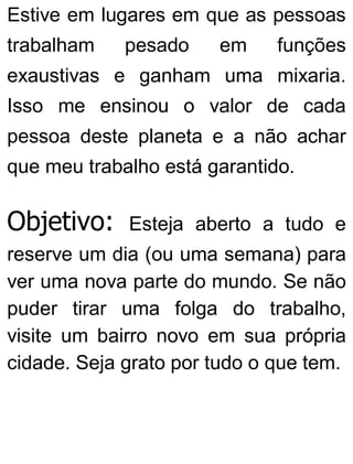 Estive em lugares em que as pessoas
trabalham pesado em funções
exaustivas e ganham uma mixaria.
Isso me ensinou o valor de cada
pessoa deste planeta e a não achar
que meu trabalho está garantido.
Objetivo: Esteja aberto a tudo e
reserve um dia (ou uma semana) para
ver uma nova parte do mundo. Se não
puder tirar uma folga do trabalho,
visite um bairro novo em sua própria
cidade. Seja grato por tudo o que tem.
 