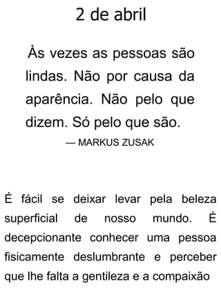 2 de abril
Às vezes as pessoas são
lindas. Não por causa da
aparência. Não pelo que
dizem. Só pelo que são.
— MARKUS ZUSAK
É fácil se deixar levar pela beleza
superficial de nosso mundo. É
decepcionante conhecer uma pessoa
fisicamente deslumbrante e perceber
que lhe falta a gentileza e a compaixão
 