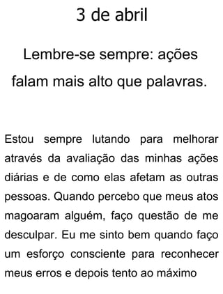 3 de abril
Lembre-se sempre: ações
falam mais alto que palavras.
Estou sempre lutando para melhorar
através da avaliação das minhas ações
diárias e de como elas afetam as outras
pessoas. Quando percebo que meus atos
magoaram alguém, faço questão de me
desculpar. Eu me sinto bem quando faço
um esforço consciente para reconhecer
meus erros e depois tento ao máximo
 
