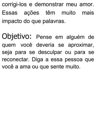 corrigi-los e demonstrar meu amor.
Essas ações têm muito mais
impacto do que palavras.
Objetivo: Pense em alguém de
quem você deveria se aproximar,
seja para se desculpar ou para se
reconectar. Diga a essa pessoa que
você a ama ou que sente muito.
 