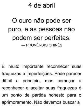 4 de abril
O ouro não pode ser
puro, e as pessoas não
podem ser perfeitas.
— PROVÉRBIO CHINÊS
É muito importante reconhecer suas
fraquezas e imperfeições. Pode parecer
difícil a princípio, mas começar a
reconhecer e aceitar suas fraquezas é
um ponto de partida honesto para o
aprimoramento. Não devemos buscar a
 