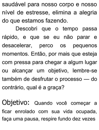 saudável para nosso corpo e nosso
nível de estresse, elimina a alegria
do que estamos fazendo.
Descobri que o tempo passa
rápido, e que se eu não parar e
desacelerar, perco os pequenos
momentos. Então, por mais que esteja
com pressa para chegar a algum lugar
ou alcançar um objetivo, lembre-se
também de desfrutar o processo — do
contrário, qual é a graça?
Objetivo: Quando você começar a
ficar enrolado com sua vida ocupada,
faça uma pausa, respire fundo dez vezes
 