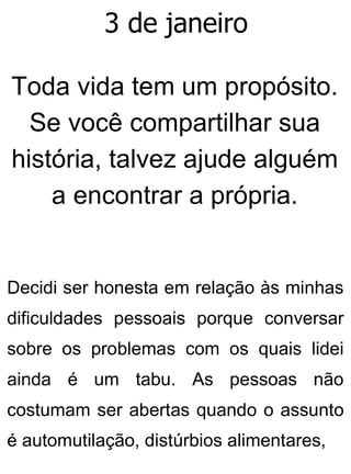 3 de janeiro
Toda vida tem um propósito.
Se você compartilhar sua
história, talvez ajude alguém
a encontrar a própria.
Decidi ser honesta em relação às minhas
dificuldades pessoais porque conversar
sobre os problemas com os quais lidei
ainda é um tabu. As pessoas não
costumam ser abertas quando o assunto
é automutilação, distúrbios alimentares,
 