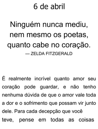 6 de abril
Ninguém nunca mediu,
nem mesmo os poetas,
quanto cabe no coração.
— ZELDA FITZGERALD
É realmente incrível quanto amor seu
coração pode guardar, e não tenho
nenhuma dúvida de que o amor vale toda
a dor e o sofrimento que possam vir junto
dele. Para cada decepção que você
teve, pense em todas as coisas
 