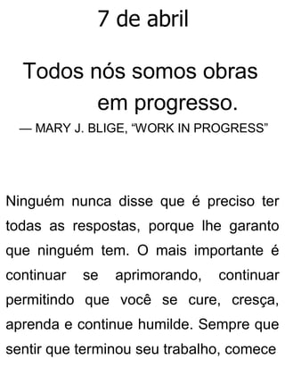 7 de abril
Todos nós somos obras
em progresso.
— MARY J. BLIGE, “WORK IN PROGRESS”
Ninguém nunca disse que é preciso ter
todas as respostas, porque lhe garanto
que ninguém tem. O mais importante é
continuar se aprimorando, continuar
permitindo que você se cure, cresça,
aprenda e continue humilde. Sempre que
sentir que terminou seu trabalho, comece
 