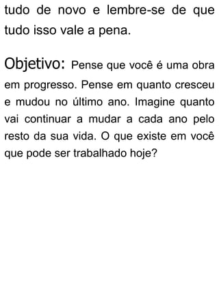 tudo de novo e lembre-se de que
tudo isso vale a pena.
Objetivo: Pense que você é uma obra
em progresso. Pense em quanto cresceu
e mudou no último ano. Imagine quanto
vai continuar a mudar a cada ano pelo
resto da sua vida. O que existe em você
que pode ser trabalhado hoje?
 