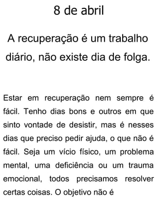 8 de abril
A recuperação é um trabalho
diário, não existe dia de folga.
Estar em recuperação nem sempre é
fácil. Tenho dias bons e outros em que
sinto vontade de desistir, mas é nesses
dias que preciso pedir ajuda, o que não é
fácil. Seja um vício físico, um problema
mental, uma deficiência ou um trauma
emocional, todos precisamos resolver
certas coisas. O objetivo não é
 