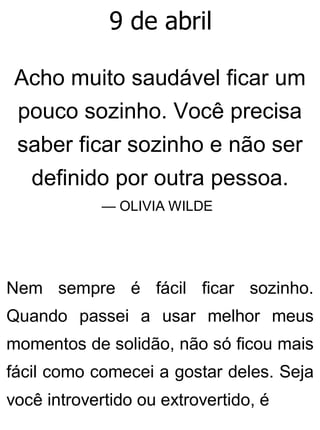9 de abril
Acho muito saudável ficar um
pouco sozinho. Você precisa
saber ficar sozinho e não ser
definido por outra pessoa.
— OLIVIA WILDE
Nem sempre é fácil ficar sozinho.
Quando passei a usar melhor meus
momentos de solidão, não só ficou mais
fácil como comecei a gostar deles. Seja
você introvertido ou extrovertido, é
 