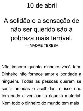 10 de abril
A solidão e a sensação de
não ser querido são a
pobreza mais terrível.
— MADRE TERESA
Não importa quanto dinheiro você tem.
Dinheiro não fornece amor e bondade a
ninguém. Todas as pessoas querem se
sentir amadas e acolhidas, e isso não
tem nada a ver com a riqueza material.
Nem todo o dinheiro do mundo tem mais
 