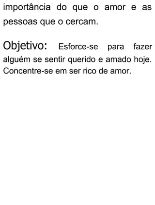 importância do que o amor e as
pessoas que o cercam.
Objetivo: Esforce-se para fazer
alguém se sentir querido e amado hoje.
Concentre-se em ser rico de amor.
 