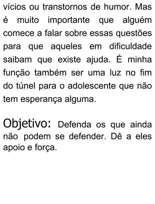 vícios ou transtornos de humor. Mas
é muito importante que alguém
comece a falar sobre essas questões
para que aqueles em dificuldade
saibam que existe ajuda. É minha
função também ser uma luz no fim
do túnel para o adolescente que não
tem esperança alguma.
Objetivo: Defenda os que ainda
não podem se defender. Dê a eles
apoio e força.
 