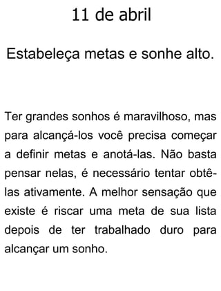 11 de abril
Estabeleça metas e sonhe alto.
Ter grandes sonhos é maravilhoso, mas
para alcançá-los você precisa começar
a definir metas e anotá-las. Não basta
pensar nelas, é necessário tentar obtê-
las ativamente. A melhor sensação que
existe é riscar uma meta de sua lista
depois de ter trabalhado duro para
alcançar um sonho.
 