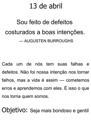 13 de abril
Sou feito de defeitos
costurados a boas intenções.
— AUGUSTEN BURROUGHS
Cada um de nós tem suas falhas e
defeitos. Não foi nossa intenção nos tornar
falhos, mas a vida é assim — cometemos
erros e aprendemos com eles. É isso o que
nos torna quem somos.
Objetivo: Seja mais bondoso e gentil
 