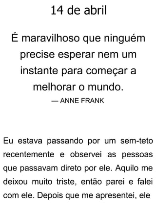 14 de abril
É maravilhoso que ninguém
precise esperar nem um
instante para começar a
melhorar o mundo.
— ANNE FRANK
Eu estava passando por um sem-teto
recentemente e observei as pessoas
que passavam direto por ele. Aquilo me
deixou muito triste, então parei e falei
com ele. Depois que me apresentei, ele
 