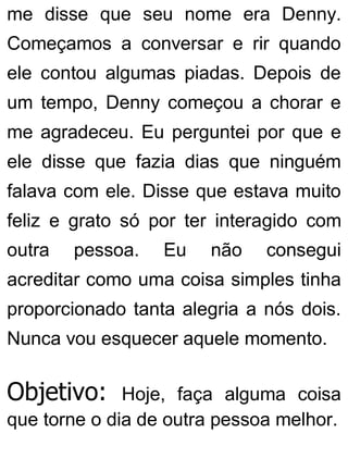 me disse que seu nome era Denny.
Começamos a conversar e rir quando
ele contou algumas piadas. Depois de
um tempo, Denny começou a chorar e
me agradeceu. Eu perguntei por que e
ele disse que fazia dias que ninguém
falava com ele. Disse que estava muito
feliz e grato só por ter interagido com
outra pessoa. Eu não consegui
acreditar como uma coisa simples tinha
proporcionado tanta alegria a nós dois.
Nunca vou esquecer aquele momento.
Objetivo: Hoje, faça alguma coisa
que torne o dia de outra pessoa melhor.
 