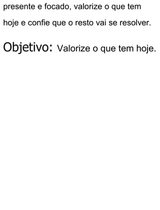 presente e focado, valorize o que tem
hoje e confie que o resto vai se resolver.
Objetivo: Valorize o que tem hoje.
 