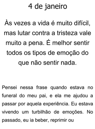 4 de janeiro
Às vezes a vida é muito difícil,
mas lutar contra a tristeza vale
muito a pena. É melhor sentir
todos os tipos de emoção do
que não sentir nada.
Pensei nessa frase quando estava no
funeral do meu pai, e ela me ajudou a
passar por aquela experiência. Eu estava
vivendo um turbilhão de emoções. No
passado, eu ia beber, reprimir ou
 