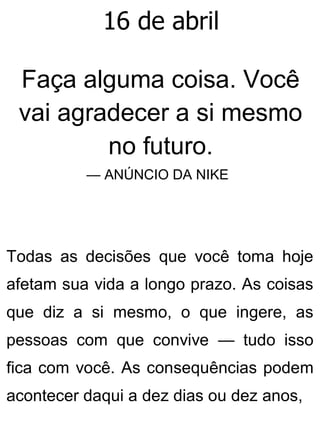 16 de abril
Faça alguma coisa. Você
vai agradecer a si mesmo
no futuro.
— ANÚNCIO DA NIKE
Todas as decisões que você toma hoje
afetam sua vida a longo prazo. As coisas
que diz a si mesmo, o que ingere, as
pessoas com que convive — tudo isso
fica com você. As consequências podem
acontecer daqui a dez dias ou dez anos,
 