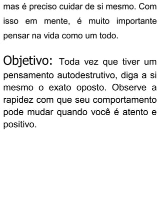 mas é preciso cuidar de si mesmo. Com
isso em mente, é muito importante
pensar na vida como um todo.
Objetivo: Toda vez que tiver um
pensamento autodestrutivo, diga a si
mesmo o exato oposto. Observe a
rapidez com que seu comportamento
pode mudar quando você é atento e
positivo.
 