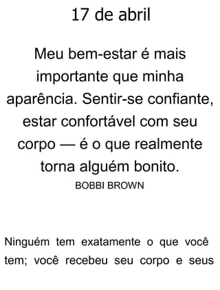 17 de abril
Meu bem-estar é mais
importante que minha
aparência. Sentir-se confiante,
estar confortável com seu
corpo — é o que realmente
torna alguém bonito.
BOBBI BROWN
Ninguém tem exatamente o que você
tem; você recebeu seu corpo e seus
 