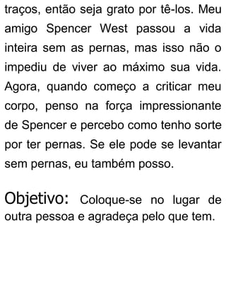 traços, então seja grato por tê-los. Meu
amigo Spencer West passou a vida
inteira sem as pernas, mas isso não o
impediu de viver ao máximo sua vida.
Agora, quando começo a criticar meu
corpo, penso na força impressionante
de Spencer e percebo como tenho sorte
por ter pernas. Se ele pode se levantar
sem pernas, eu também posso.
Objetivo: Coloque-se no lugar de
outra pessoa e agradeça pelo que tem.
 