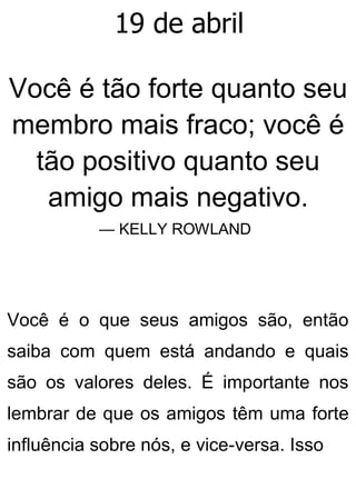 19 de abril
Você é tão forte quanto seu
membro mais fraco; você é
tão positivo quanto seu
amigo mais negativo.
— KELLY ROWLAND
Você é o que seus amigos são, então
saiba com quem está andando e quais
são os valores deles. É importante nos
lembrar de que os amigos têm uma forte
influência sobre nós, e vice-versa. Isso
 