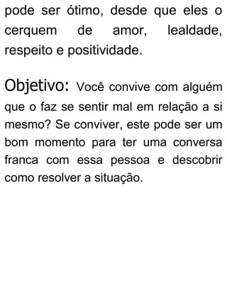 pode ser ótimo, desde que eles o
cerquem de amor, lealdade,
respeito e positividade.
Objetivo: Você convive com alguém
que o faz se sentir mal em relação a si
mesmo? Se conviver, este pode ser um
bom momento para ter uma conversa
franca com essa pessoa e descobrir
como resolver a situação.
 