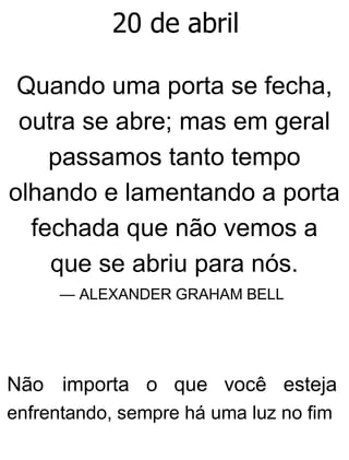 20 de abril
Quando uma porta se fecha,
outra se abre; mas em geral
passamos tanto tempo
olhando e lamentando a porta
fechada que não vemos a
que se abriu para nós.
— ALEXANDER GRAHAM BELL
Não importa o que você esteja
enfrentando, sempre há uma luz no fim
 