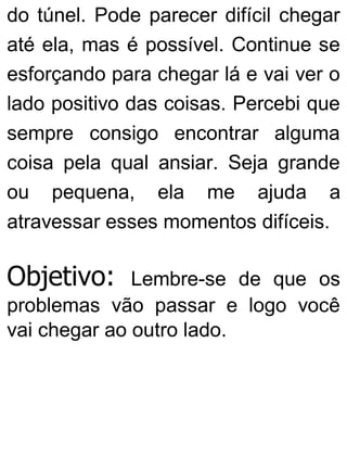 do túnel. Pode parecer difícil chegar
até ela, mas é possível. Continue se
esforçando para chegar lá e vai ver o
lado positivo das coisas. Percebi que
sempre consigo encontrar alguma
coisa pela qual ansiar. Seja grande
ou pequena, ela me ajuda a
atravessar esses momentos difíceis.
Objetivo: Lembre-se de que os
problemas vão passar e logo você
vai chegar ao outro lado.
 