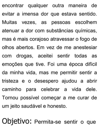 encontrar qualquer outra maneira de
evitar a imensa dor que estava sentido.
Muitas vezes, as pessoas escolhem
atenuar a dor com substâncias químicas,
mas é mais corajoso atravessar o fogo de
olhos abertos. Em vez de me anestesiar
com drogas, aceitei sentir todas as
emoções que tive. Foi uma época difícil
da minha vida, mas me permitir sentir a
tristeza e o desespero ajudou a abrir
caminho para celebrar a vida dele.
Tornou possível começar a me curar de
um jeito saudável e honesto.
Objetivo: Permita-se sentir o que
 