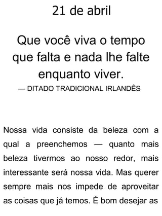 21 de abril
Que você viva o tempo
que falta e nada lhe falte
enquanto viver.
— DITADO TRADICIONAL IRLANDÊS
Nossa vida consiste da beleza com a
qual a preenchemos — quanto mais
beleza tivermos ao nosso redor, mais
interessante será nossa vida. Mas querer
sempre mais nos impede de aproveitar
as coisas que já temos. É bom desejar as
 