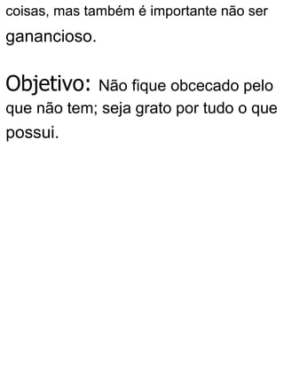coisas, mas também é importante não ser
ganancioso.
Objetivo: Não fique obcecado pelo
que não tem; seja grato por tudo o que
possui.
 